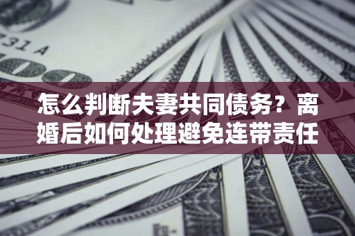 武汉怎么判断夫妻共同债务？离婚后如何处理避免连带责任？